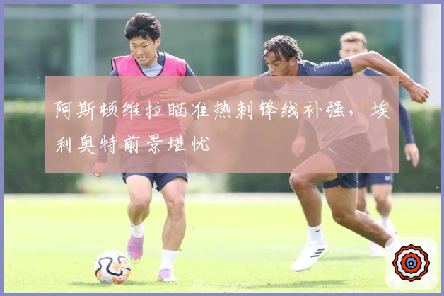 阿斯顿维拉瞄准热刺锋线补强，埃利奥特前景堪忧