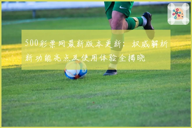 500彩票网最新版本更新：权威解析新功能亮点及使用体验全揭晓