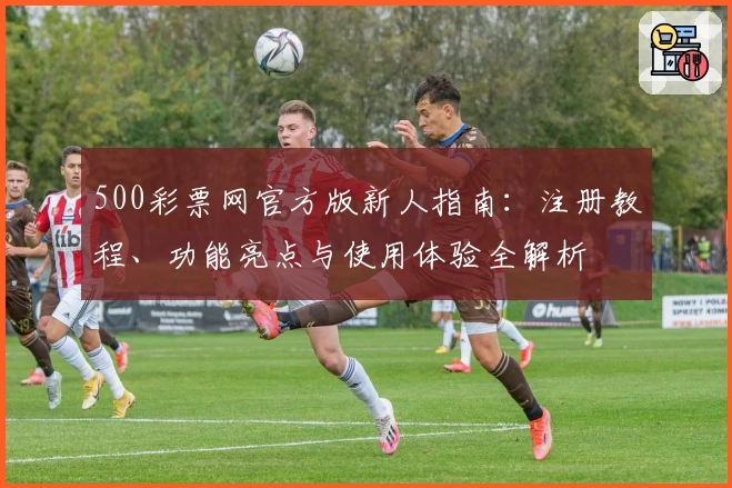 500彩票网官方版新人指南:注册教程、功能亮点与使用体验全解析