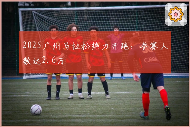 2025广州马拉松热力开跑，参赛人数达2.6万
