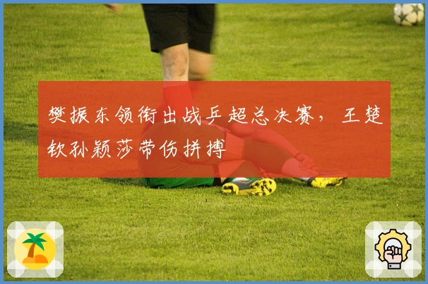 樊振东领衔出战乒超总决赛，王楚钦孙颖莎带伤拼搏