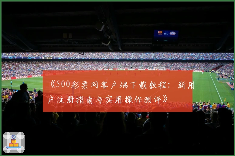 《500彩票网客户端下载教程:新用户注册指南与实用操作测评》