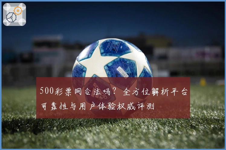 500彩票网合法吗?全方位解析平台可靠性与用户体验权威评测