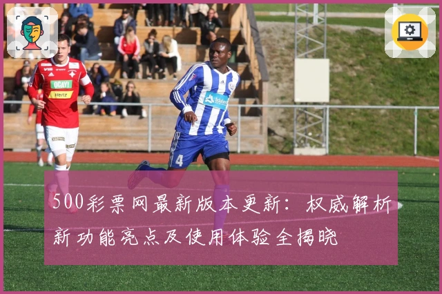 500彩票网最新版本更新：权威解析新功能亮点及使用体验全揭晓