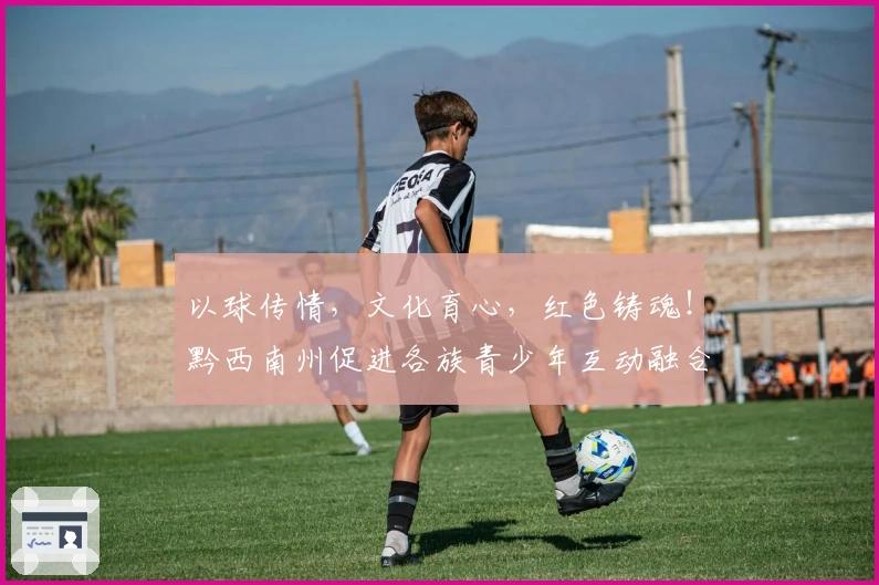 以球传情，文化育心，红色铸魂！黔西南州促进各族青少年互动融合