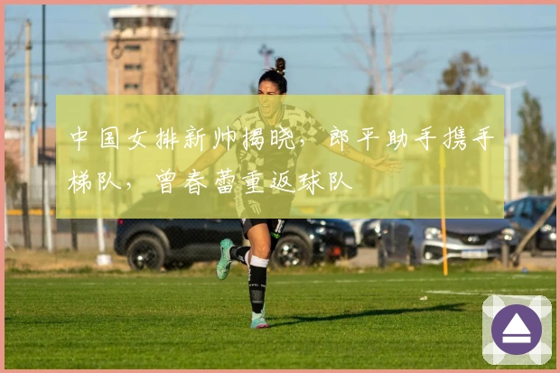 中国女排新帅揭晓，郎平助手携手梯队，曾春蕾重返球队