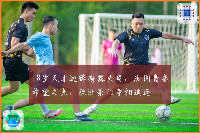 18岁天才边锋崭露头角，法国青春希望之光，欧洲豪门争相追逐