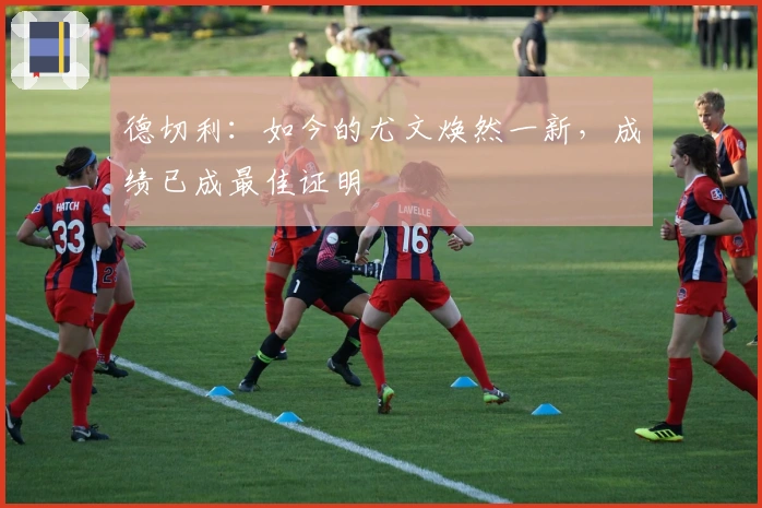 德切利：如今的尤文焕然一新，成绩已成最佳证明