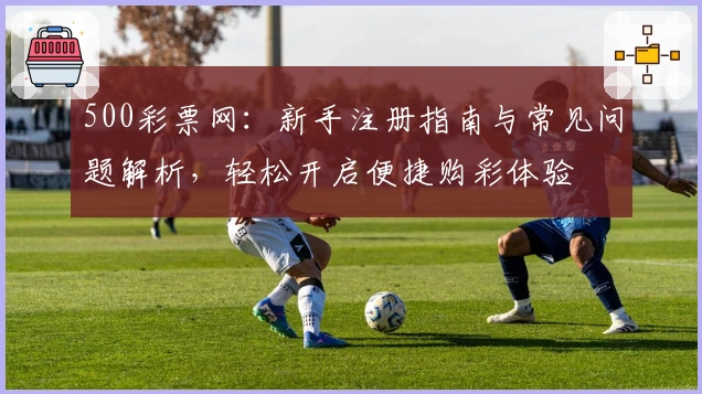 500彩票网：新手注册指南与常见问题解析，轻松开启便捷购彩体验