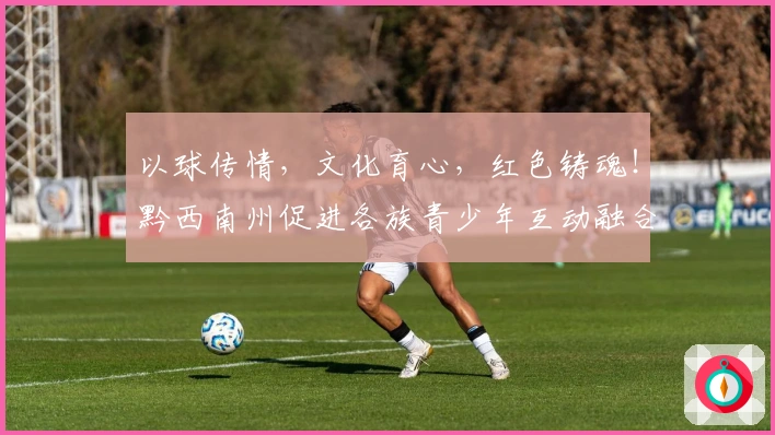 以球传情，文化育心，红色铸魂！黔西南州促进各族青少年互动融合