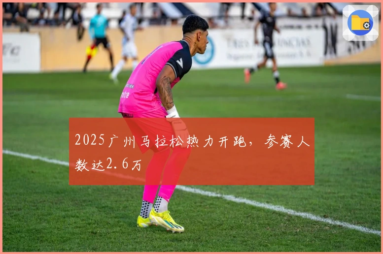 2025广州马拉松热力开跑，参赛人数达2.6万