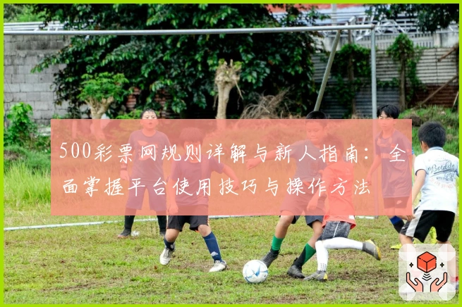 500彩票网规则详解与新人指南:全面掌握平台使用技巧与操作方法